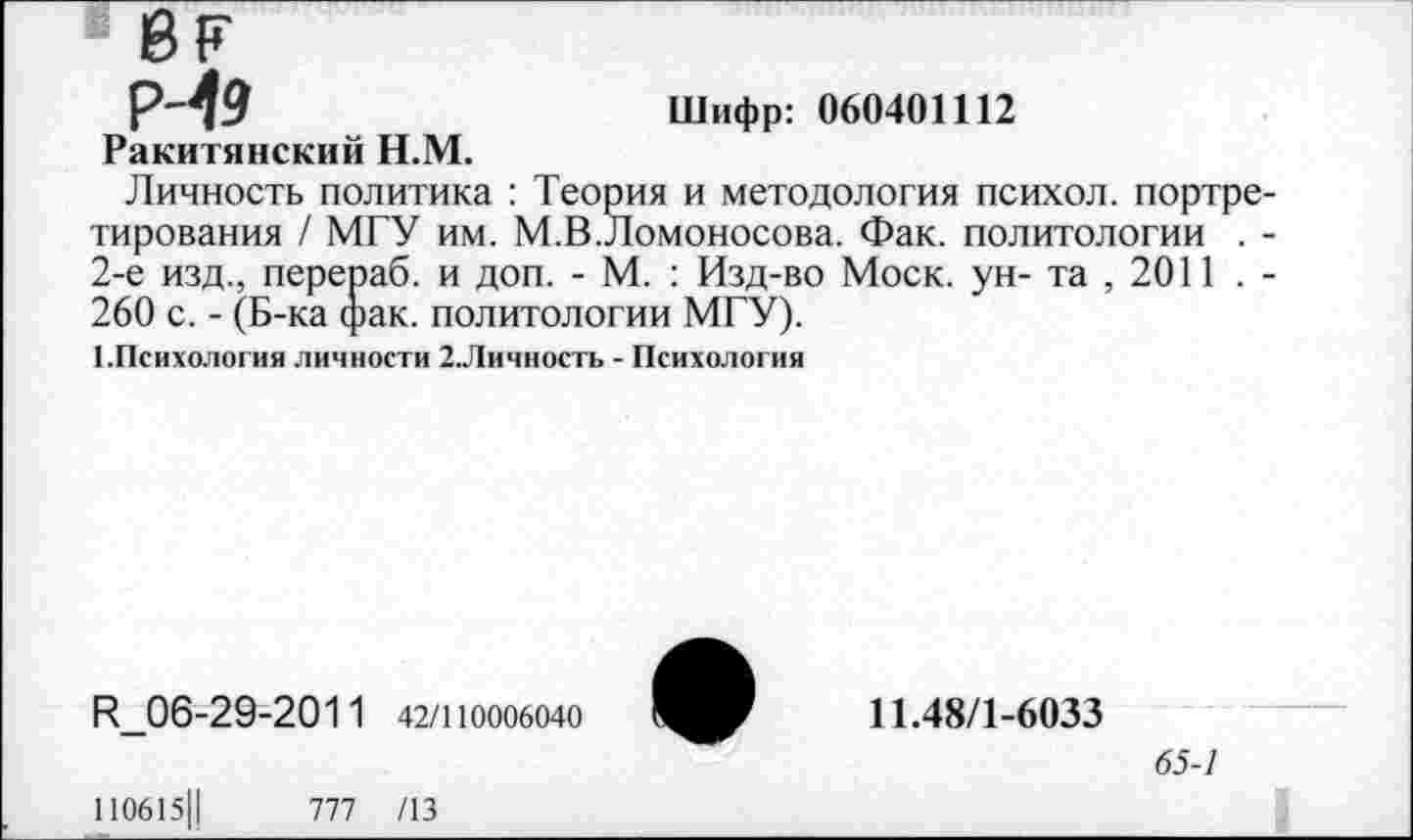 ﻿« 8?
Р-19
Ракитянский Н.М.
Личность политика : Теория и методология психол. портретирования / МГУ им. М.В.Ломоносова. Фак. политологии . -2-е изд., перепаб. и доп. - М. : Изд-во Моск, ун- та , 2011 . -260 с. - (Б-ка (рак. политологии МГУ).
■ .Психология личности 2.Личность - Психология
Шифр: 060401112
1^_06-29-201 1 42/110006040
110615Ц	777 /13
11.48/1-6033
65-7